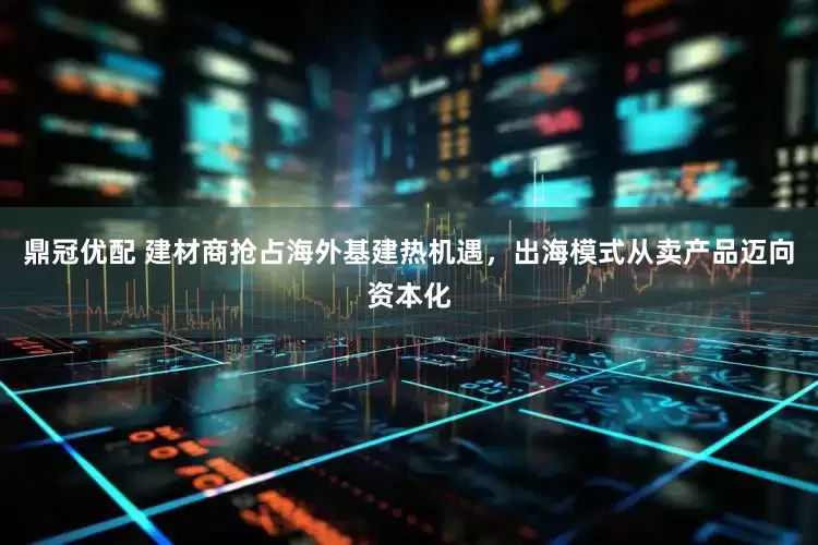 鼎冠优配 建材商抢占海外基建热机遇，出海模式从卖产品迈向资本化
