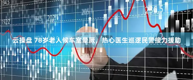 云操盘 78岁老人候车室晕厥，热心医生巡逻民警接力援助