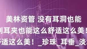 美林资管 没有耳洞也能美！没想到耳夹也能这么舒适这么美！_珍珠_耳垂_淡水