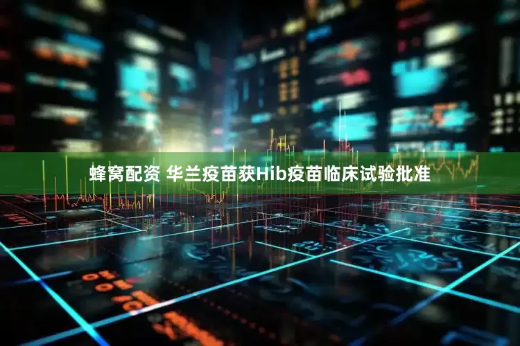 蜂窝配资 华兰疫苗获Hib疫苗临床试验批准