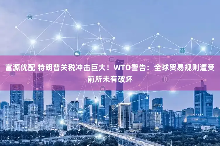 富源优配 特朗普关税冲击巨大！WTO警告：全球贸易规则遭受前所未有破坏