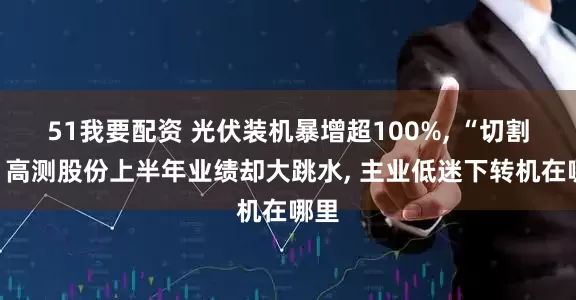 51我要配资 光伏装机暴增超100%, “切割王”高测股份上半年业绩却大跳水, 主业低迷下转机在哪里
